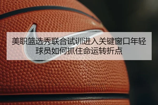 美职篮选秀联合试训进入关键窗口年轻球员如何抓住命运转折点